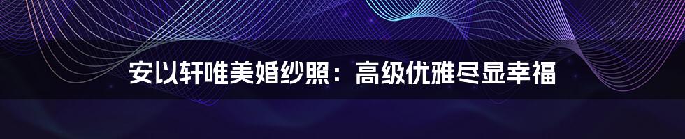 安以轩唯美婚纱照：高级优雅尽显幸福