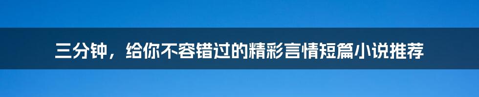 三分钟,给你不容错过的精彩言情短篇小说推荐