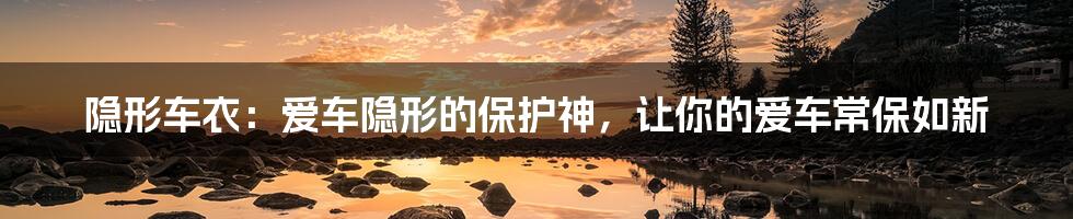 隐形车衣:爱车隐形的保护神,让你的爱车常保如新