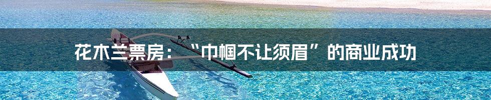 花木兰票房:“巾帼不让须眉”的商业成功