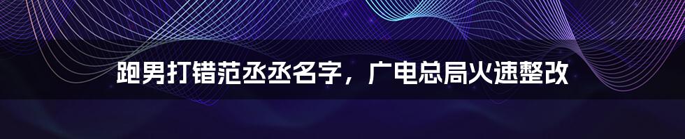 跑男打错范丞丞名字,广电总局火速整改