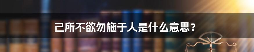 己所不欲勿施于人是什么意思？