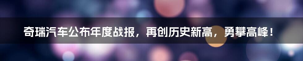 奇瑞汽车公布年度战报，再创历史新高，勇攀高峰！