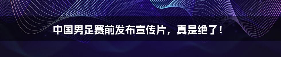 中国男足赛前发布宣传片,真是绝了!