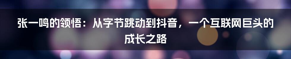 张一鸣的领悟:从字节跳动到抖音,一个互联网巨头的成长之路