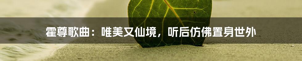 霍尊歌曲:唯美又仙境,听后仿佛置身世外