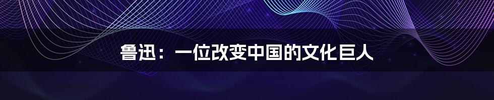 鲁迅：一位改变中国的文化巨人