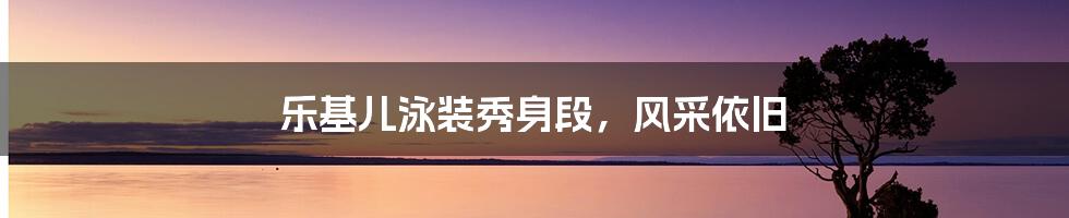 乐基儿泳装秀身段，风采依旧