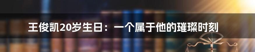 王俊凯20岁生日:一个属于他的璀璨时刻