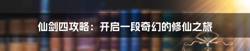 仙剑四攻略:开启一段奇幻的修仙之旅
