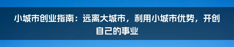 小城市创业指南：远离大城市，利用小城市优势，开创自己的事业