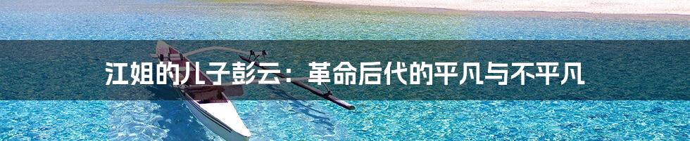 江姐的儿子彭云:革命后代的平凡与不平凡