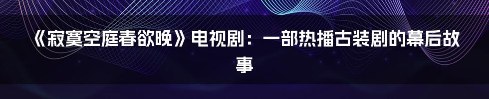 《寂寞空庭春欲晚》电视剧:一部热播古装剧的幕后故事