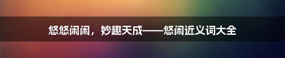悠悠闲闲,妙趣天成——悠闲近义词大全