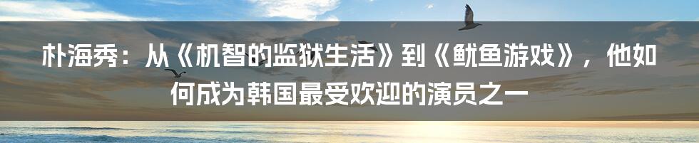 朴海秀:从《机智的监狱生活》到《鱿鱼游戏》,他如何成为韩国最受欢迎的演员之一
