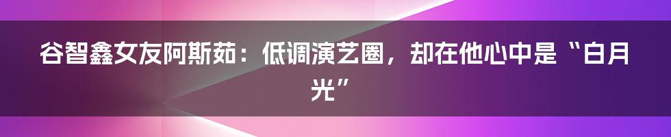 谷智鑫女友阿斯茹:低调演艺圈,却在他心中是“白月光”