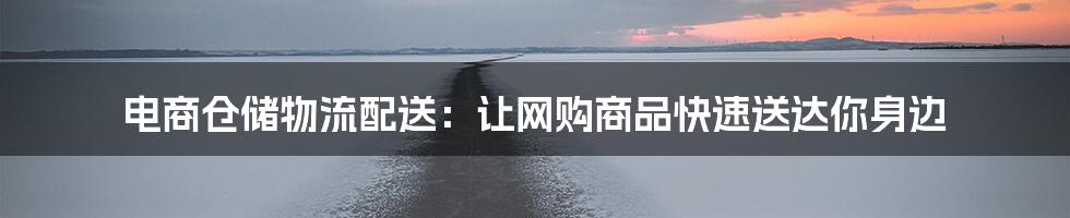 电商仓储物流配送:让网购商品快速送达你身边