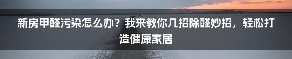 新房甲醛污染怎么办？我来教你几招除醛妙招，轻松打造健康家居