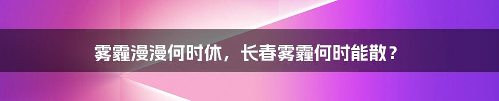 雾霾漫漫何时休，长春雾霾何时能散？