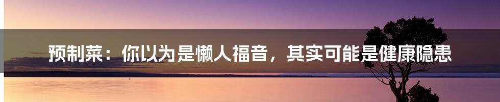 预制菜:你以为是懒人福音,其实可能是健康隐患