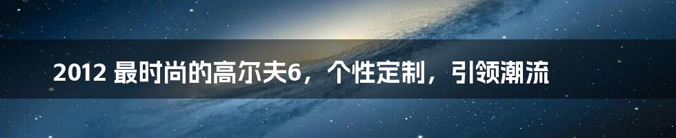 2012 最时尚的高尔夫6,个性定制,引领潮流