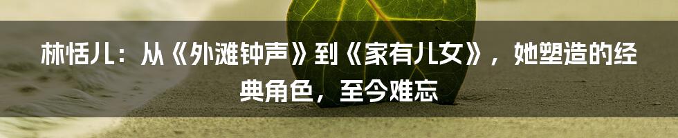 林恬儿:从《外滩钟声》到《家有儿女》,她塑造的经典角色,至今难忘
