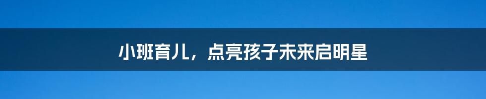 小班育儿,点亮孩子未来启明星