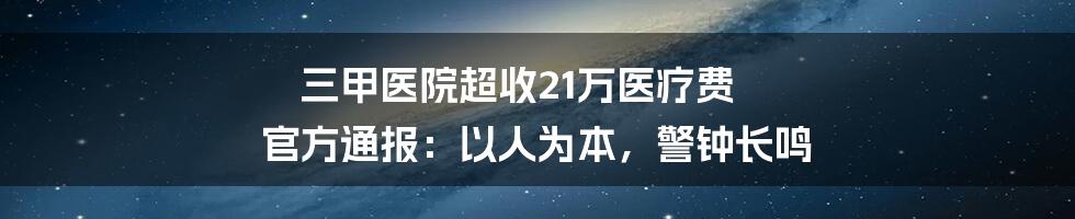 三甲医院超收21万医疗费 官方通报：以人为本，警钟长鸣