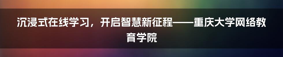 沉浸式在线学习,开启智慧新征程——重庆大学网络教育学院