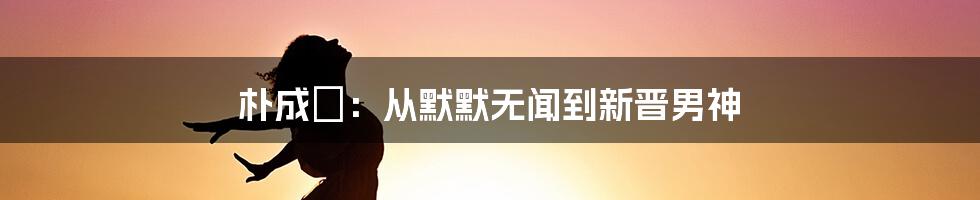 朴成焄：从默默无闻到新晋男神