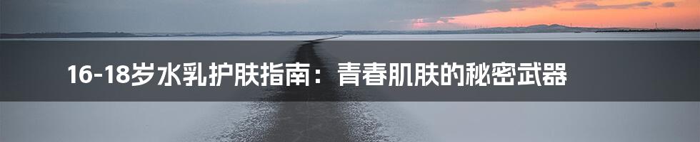 16-18岁水乳护肤指南:青春肌肤的秘密武器