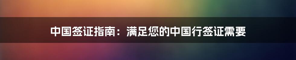 中国签证指南:满足您的中国行签证需要