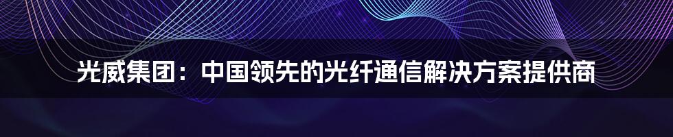 光威集团：中国领先的光纤通信解决方案提供商