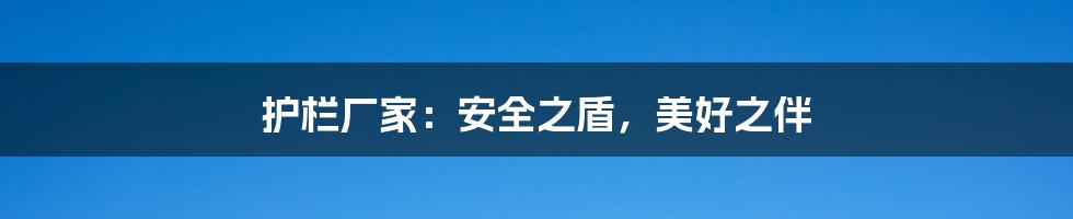 护栏厂家:安全之盾,美好之伴
