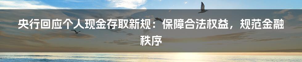 央行回应个人现金存取新规：保障合法权益，规范金融秩序