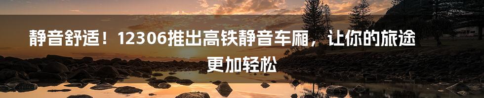 静音舒适！12306推出高铁静音车厢，让你的旅途更加轻松