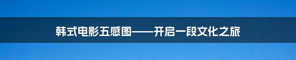 韩式电影五感图——开启一段文化之旅