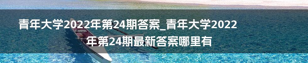 青年大学2022年第24期答案_青年大学2022年第24期最新答案哪里有