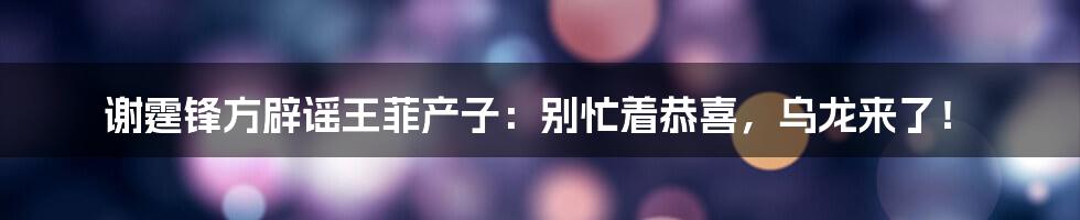 谢霆锋方辟谣王菲产子:别忙着恭喜,乌龙来了!