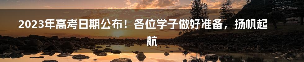 2023年高考日期公布！各位学子做好准备，扬帆起航