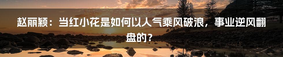 赵丽颖：当红小花是如何以人气乘风破浪，事业逆风翻盘的？