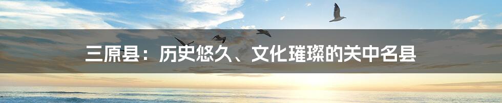 三原县:历史悠久、文化璀璨的关中名县