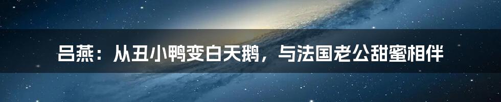 吕燕:从丑小鸭变白天鹅,与法国老公甜蜜相伴