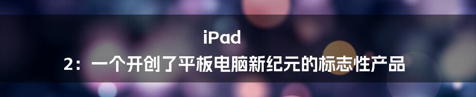 iPad 2：一个开创了平板电脑新纪元的标志性产品
