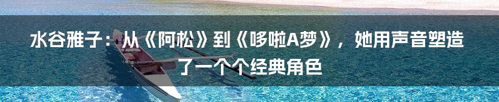 水谷雅子:从《阿松》到《哆啦A梦》,她用声音塑造了一个个经典角色