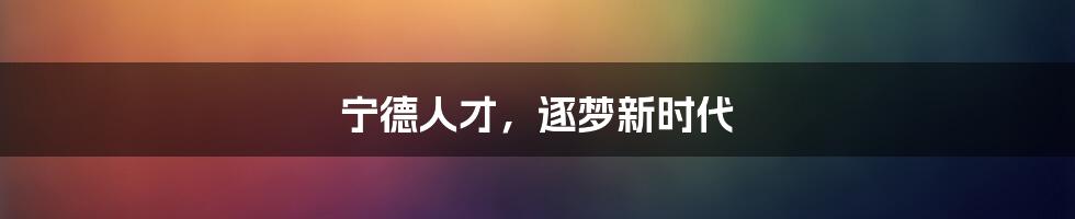 宁德人才，逐梦新时代