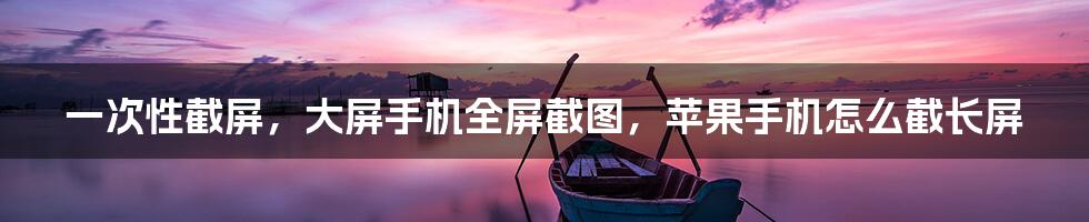 一次性截屏，大屏手机全屏截图，苹果手机怎么截长屏