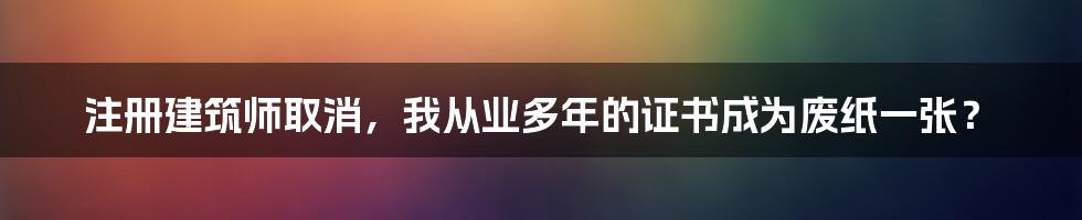 注册建筑师取消，我从业多年的证书成为废纸一张？
