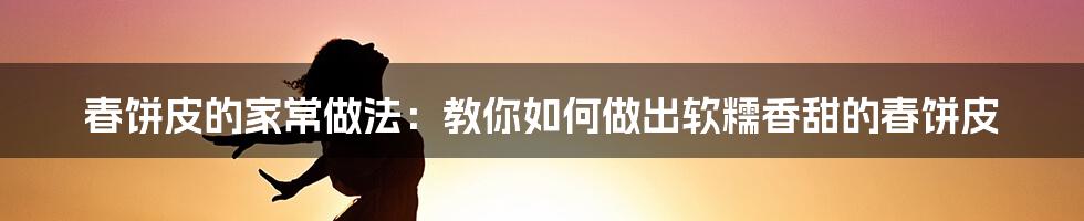 春饼皮的家常做法:教你如何做出软糯香甜的春饼皮