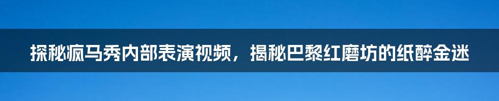 探秘疯马秀内部表演视频,揭秘巴黎红磨坊的纸醉金迷
